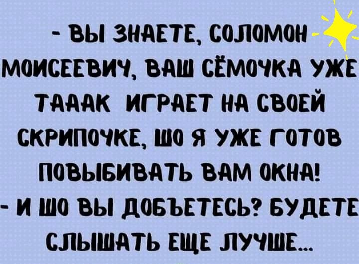 ВЫ ЗНдЕТЕ СОЛОМОН _ МОИСЕЕВИЧ ВАШ СЕМОЧКА УЖЕ тдддк ИГ РдЕТ Нд СВОЕЙ СКРИПОЧКЕ ШО Я УЖЕ Г ГПБ ПОВЫБИВАТЬ вдм ОКНА И ШП ВЫ довъстссьтг БУДЕТЕ СЛЫШдТЬ ЕЩЕ ЛУЧШЕ