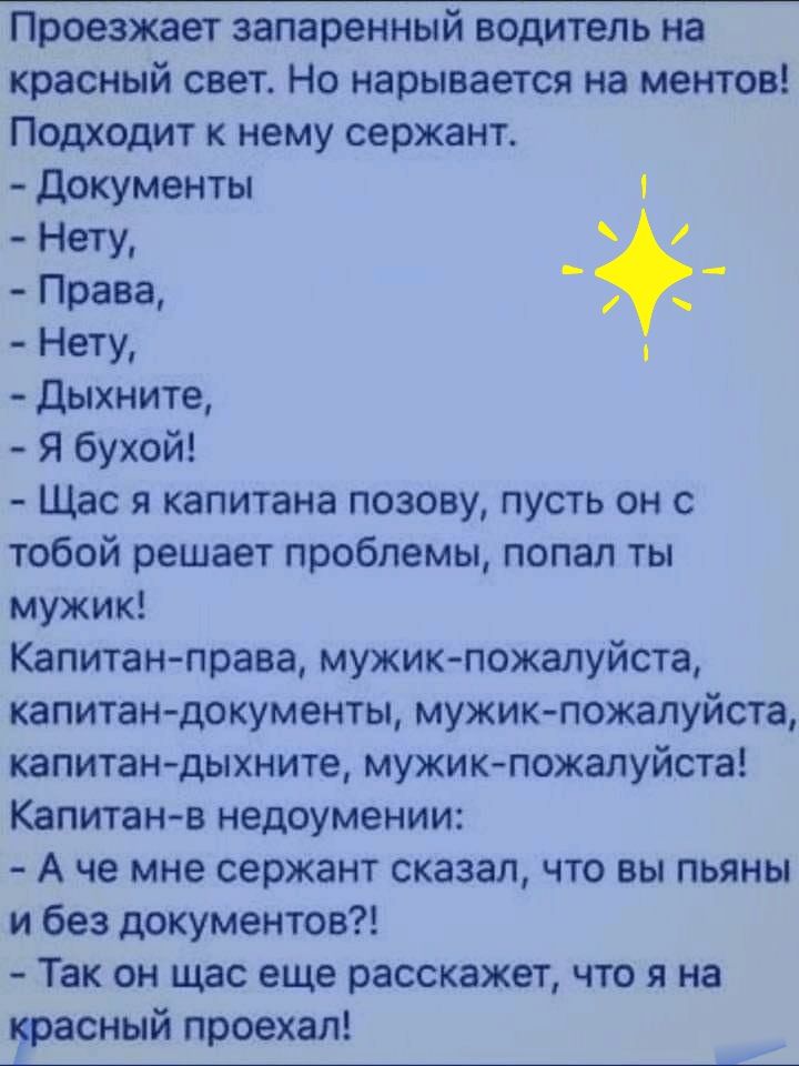 Проезжает запаренный водитель на красный свет Но нарывается на ментов Подходит к нему сержант документы _ неТУг Права Нету дыхните Я бухой Щас я капитана позову пусть он с тобой решает проблемы попал ты мужик Капитан права мужик пожалуйста капитан документы мужик пожалуйста капитан дыхните мужик пожалуйста Капитанв недоумении А не мне сержант сказал что вы пьяны и без документов Так он щас еще рас