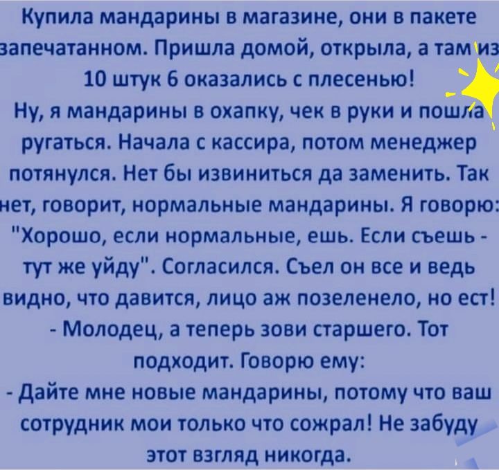 Купила мандарины в магазине они в пакете запечатанном Пришла домой открыла а тамшз 10 штук 6 оказались с плесенью Ну я мандарины в охапку чек в руки и пошла ругаться Начала с кассира потом менеджер потянулся Нет бы извиниться да заменить Так нет говорит нормальные мандарины Я говорю Хорошо если нормальные ешь Если съешь тут же уйду Согласился Съел он все и ведь видно что давится лицо аж позеленело