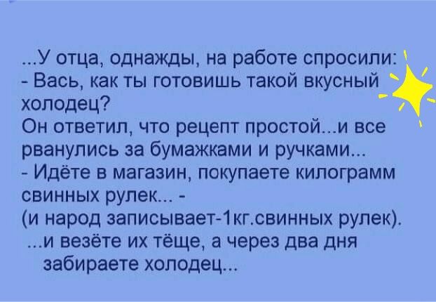 У отца однажды на работе спросили Вась как ты готовишь такой вкусный холодец Он ответил что рецепт простойи все рванулись за бумажками и ручками Идёте в магазин покупаете килограмм свинных рупек и народ записывает 1кгсвинных рупек и везёте их тёще а через два ДНЯ забираете холодец