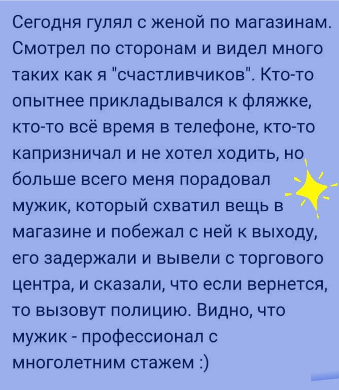 Сегодня гулял с женой по магазинам Смотрел по сторонам и видел много таких как я счастливчиков Кто то опытнее прикладывался к фляжке кто то всё время в телефоне кто то капризничал и не хотел ходить но больше всего меня порадовал мужик который схватил вещь в магазине и побежал с ней к выходу его задержали и вывели с торгового центра и сказали что если вернется то вызовут полицию Видно что мужик про