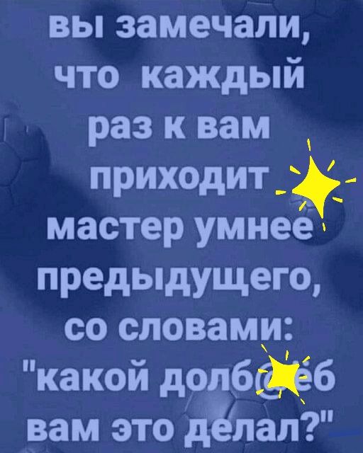 вы замечали что каждый раз к вам приходит мастер умнеех предыдущего со словами какой дрдбёб вам это дилал