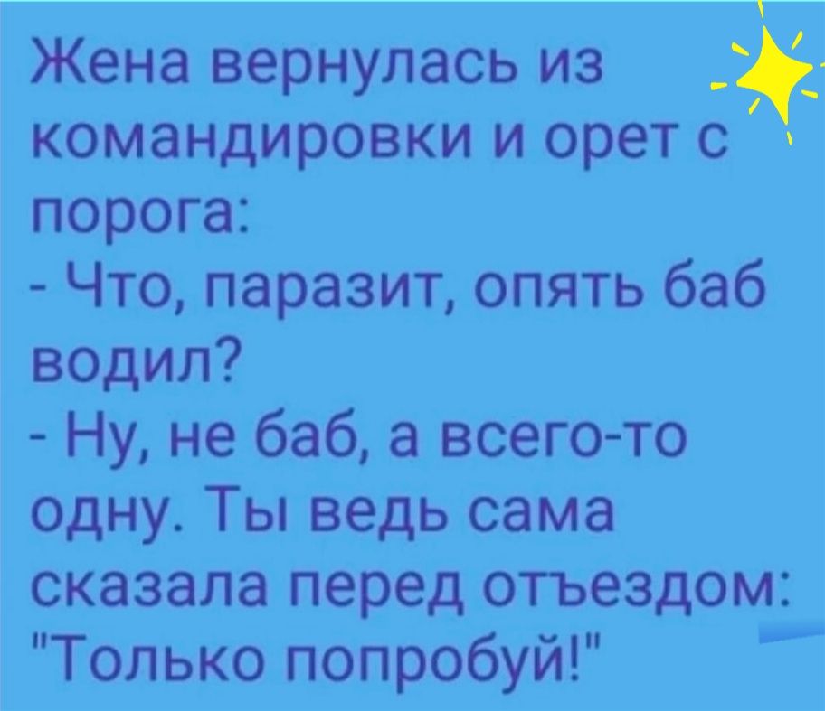 Жена вернулась из командировки и орет с порога Что паразит опять баб водил Ну не баб а всего то одну Ты ведь сама сказала перед отьездом Только попробуй