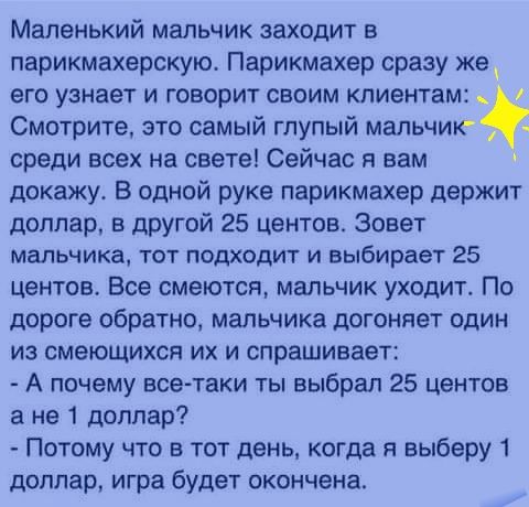 Маленький мальчик заходит в парикмахерскую Парикмахер сразу же его узнает и говорит своим клиентам Смотрите это самый глупый мальчик среди всех на свете Сейчас я вам докажу В одной руке парикмахер держит доллар в другой 25 центов зовет мальчика тот подходит и выбирает 25 центов Все смеются мальчик уходит По дороге обратно мальчика догоняет один из смеющихся их и спрашивает А почему вседтаки ты выб