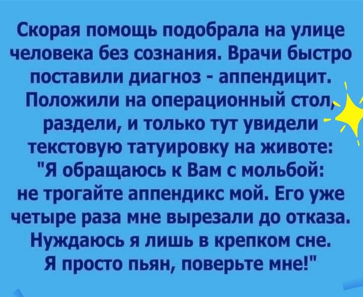 Скорая помощь подобрала на улице человека без сознания Врачи быстро поставили диагноз аппендицит Положили на операционный стол раздели и только тут увидели текстовую татуировку на животе Я обращаюсь к Вам с мольбой не трогайте аппендикс мой Его уже четыре раза мне вырезали до отказа Нуждаюсь я лишь в крепком сне Я просто пьян поверьте мне