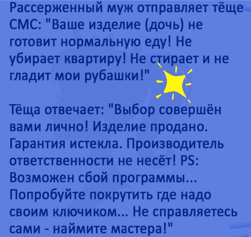 Рассерженный муж отправляет тёще СМС Ваше изделие дочь не готовит нормальную еду Не убирает квартиру Не стирает и не гладит мои рубашки _Ц Тёща отвечает Выбор совершён вами лично Изделие продано Гарантия истекла Производитель ответственности не несёт РБ Возможен сбой программы Попробуйте покрутить где надо своим ключиком Не справляетесь сами наймите мастера