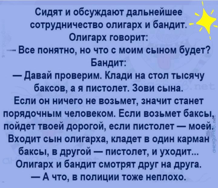 Сидят и обсуждают дальнейшее сотрудничество олигарх и бандит Олигарх говорит Все понятно но что с моим сыном будет Бандит Давай проверим Клади на стол тысячу баксов а я пистолет Зови сына Если он ничего не возьмет значит станет порядочным человеком Если возьмет баксы пойдет твоей дорогой если пистолет моей Входит сын олигарха кладет в один карман баксы в другой пистолет и уходит Олигарх и бандит с