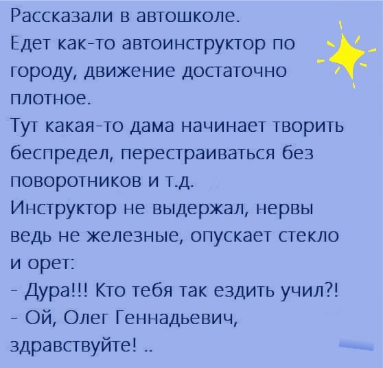 Рассказали в автошколе Едет какето автоинструктор по городу движение достаточно плотное Тут какаяето дама начинает творить беспредел перестраиваться без поворотников и тд Инструктор не выдержал нервы ведь не железные опускает стекло и орет _ Дура Кто тебя так ездить учил _ Ой Олег Геннадьевич здравствуйте __