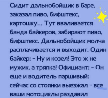 Сидит дальнобойщик в базе _ заказал пиво бифштекс _ картошку Тут вваливается банда байкеров забирают пиво биФцггекс Дальнобойщик молча расплачивается и выходит Один байкер Ну и козел Это ж не мужик а тряпка Официант Он еще и водитель паршивый сейчас со стоянки выезжал все ваши мотоциклы раздавил