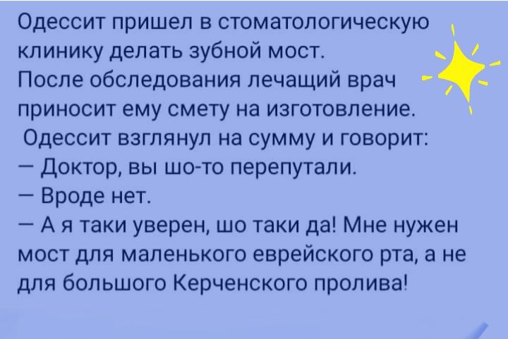 Одессит пришел в стоматологическую клинику делать зубной мост После обследования лечащий врач приносит ему смету на изготовление Одессит взглянул на сумму и говорит Доктор вы шото перепутали Вроде нет А я таки уверен шо таки да Мне нужен мост для маленького еврейского рта а не для большого Керченского пролива