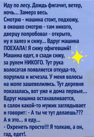 Иду по лесу дождь фигачит ветер мочь Замер весь Смотрю машина стоит подхожу в окошко смотрю там никого дверцу попробовал открыто ну я зале и сижу Вдруг машина ПОЕХАЛА Я сижу офигевший Машина едет я сзади сижу _ за рулем НИКОГО Тут рука волосатая появляется откуда то порулила и исчезла У меня волосы на жопе ашевелились Тут деревня показалась вот уже и дома первые Вдруг машина останавливается в сало