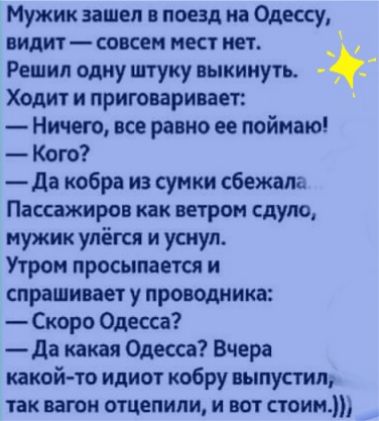 Мужик зашел в поезд иа Одессу видит совсем мест нет Решил одну штуку выкинуть Ходит и приговаривает Ничего все равно ее поймаю Кого да кобра из сунки сбежала Пассажиров как ветром сдуло мужик улёгся и уснул Утром просыпается и спрашивает у проводника Скоро Одесса да какая Одесса Вчера какой то идиот кобру выпустил так вагон отцепили и вот стоим