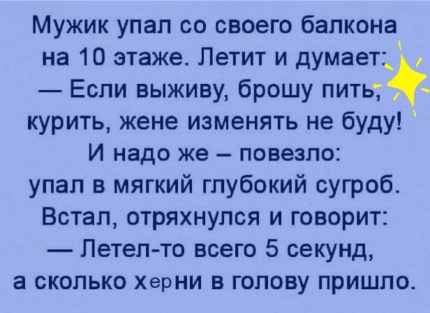 Мужик упап со своего балкона на 10 этаже Петит и думает Если выживу брошу питьт курить жене изменять не буду И надо же повезло упал в мягкий глубокий сугроб Встал отряхнупся и говорит Летел то всего 5 секунд а сколько ХерНИ в голову пришло