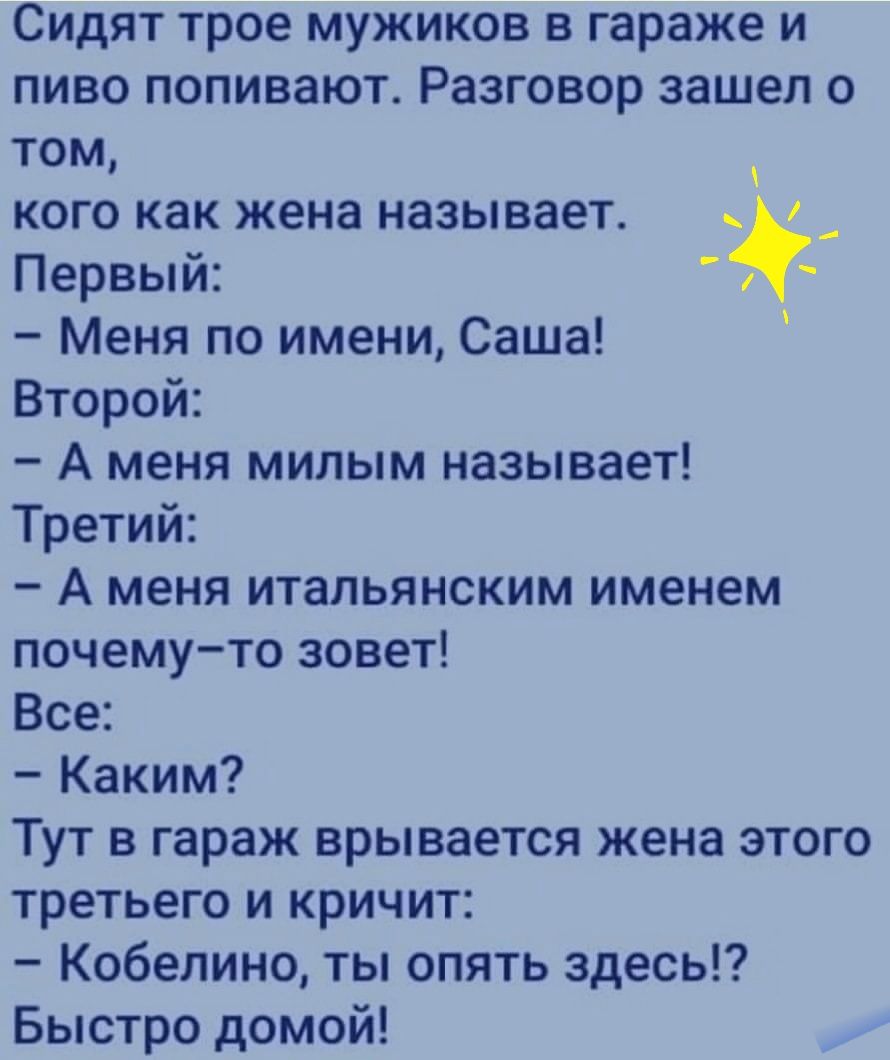 Сидят трое мужиков в гараже и пиво попивают Разговор зашел о том кого как жена называет _ Первый Меня по имени Саша Второй А меня милым называет Третий А меня итальянским именем почему то зовет Все Каким Тут в гараж врывается жена этого третьего и кричит Кобелино ты опять здесь Быстро домой