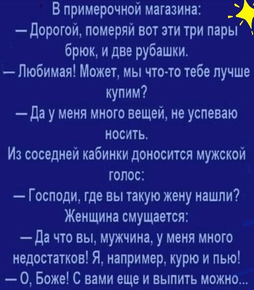В примерочной магазина _ Дорогой померяй вот эти три пары брюк и две рубашки Любимая Может мы что то тебе лучше купим да у меня много вещей не успеваю носить Из соседней кабинки доносится мужской голос Господи где вы такую жену нашли Женщина смущается да что вы мужчина у меня много недостатков Я например курю и пью О Боже С вами еще и выпить можно