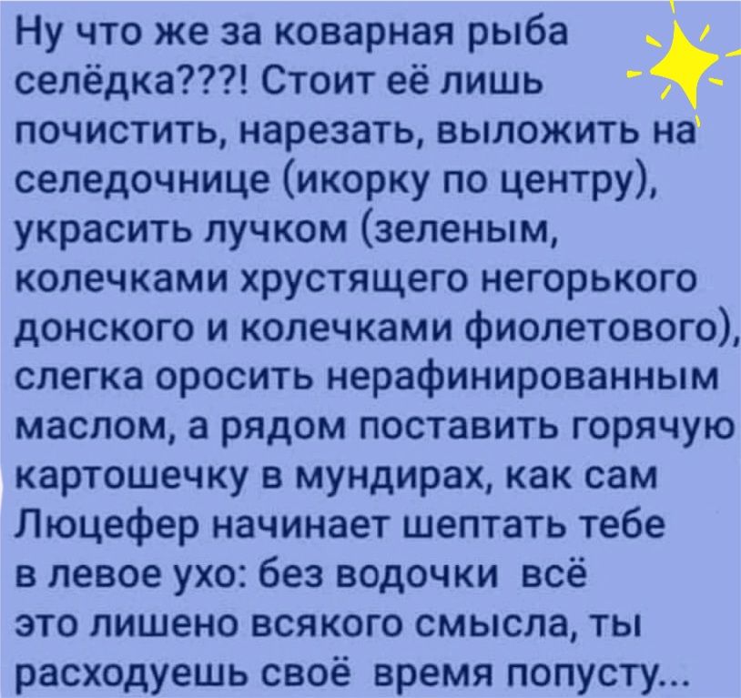 Ну что же за коварная рыба _ сепёдка Стоит её лишь почистить нарезать выложить на селедочнице икорку по центру украсить пучком зеленым колечками хрустящего негорького донского и колечками фиолетового слегка оросить нерафинированным маслом а рядом поставить горячую картошечку в мундирах как сам Люцефер начинает шептать тебе в левое ухо без водочки всё это лишено всякого смысла ты расходуешь своё вр