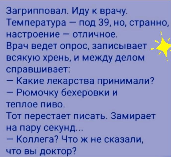 Загрипповал Иду к врачу Температура под 39 но странно настроение отличное Врач ведет опрос записывает всякую хрень и между делом справшивает Какие лекарства принимали Рюмочку бехеровки и теплое пиво Тот перестает писать Замирает на пару секунд Коллега Что ж не сказали что вы доктор