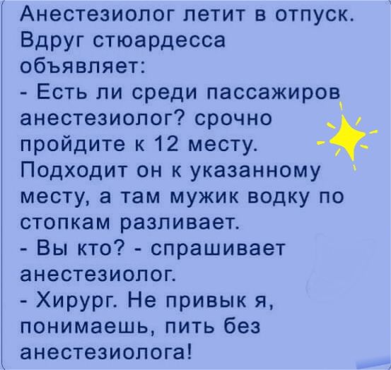 Анестезиолог летит в отпуск Вдруг стюардесса объявляет Есть ли среди пассажиров анестезиолог срочно пройдите к 12 месту Подходит он к указанному месту а там мужик водку по стопкам разливает Вы кто спрашивает анестезиолог Хирург Не привык я понимаешь пить без анестезиолога