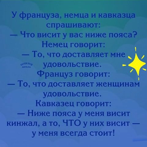 У француза немца и кавказца спрашивают Что висит у вас ниже пояса Немец говорит То что доставляет мне ела удовольствие Француз говорит То что доставляет женщинам удовольствие Кавказец говорит Ниже пояса у меня висит кинжал а то ЧТО у них висит у меня всегда стоит