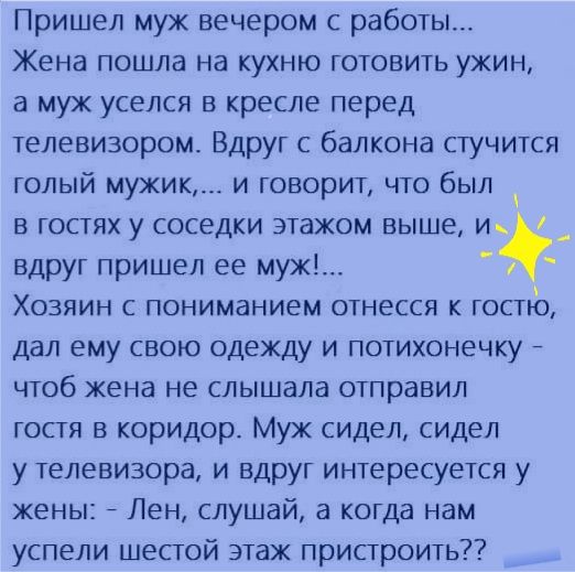 Пришел муж вечером с работы Жена пошла на кухню готовить ужин а муж уселся в кресле перед телевизором Вдруг с балкона стучится голый мужик и говорит что был в гостях у соседки этажом выше и вдруг пришел ее муж Хозяин с пониманием отнесся к гостго дал ему свою одежду и потихонечку чтоб жена не слышала отправил гостя в коридор Муж сидел сидел у телевизора и вдруг интересуется у жены Лен слушай а ког