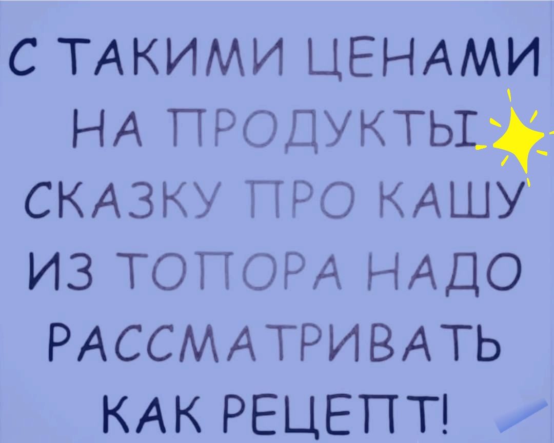 с ТАКИМИ ЦЕНАМИ НА ПРОДУКТЬ13д1 СКАЗКУ ПРО КАШУ из ТОПОРА НАДО РАССМАТРИВАТЬ КАК РЕЦЕПТ