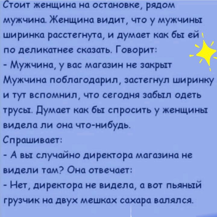 Стоит женщина на остановке рядом мужчина Женщина видит что у мужчины ширинка расстегнута и думает как бы ей по деликатнее сказать Говорит с Мужчина у вас магазин не закрыт _ Мужчина поблагодарил застегнул ширинку и тут вспомнил что сегодня забыл одеть трусьъ думает как бы спросить у женщины видела ли она что нибудь Спрашивает А вы случайно ди ректора магазина не видели там Она отвечает Нет ди рект