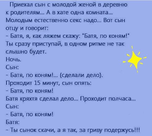Приехал сын с молодой женой в деревню родителям А в хате одна комната Молодым естественно екс надо Вот гын отцу и говорит Батя я как ляжем скажу Баш по коням Ты сразу приступай в одном ритме не так слышно будет Ночь _ Сын Батя по коням сделали дело Проходит 15 минут сын опять Батя по коням Батя кряхтя сделал дело Проходит полчаса Сын Батя по коням Батя Ты сынок скачи а я так за гриву подержусь