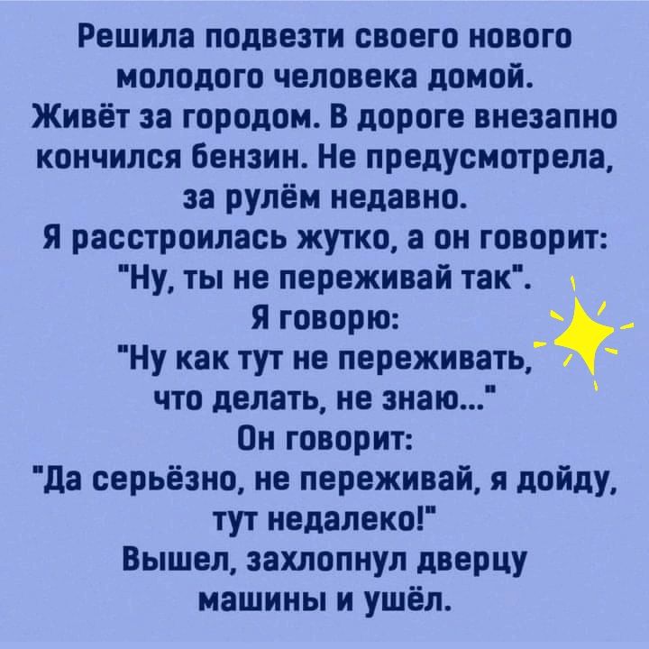 Решила подвезти своего нового молодого человека домой Живёт за городом В дороге внезапно кончился бензин Не предусмотрела за рулём недавно я расстроилась жутко а он говорит Ну ты не переживай так я говорю Ну как тут не переживать что делать не знаю Он говорит да серьёзно не переживай я дойду тут недалеко Вышел захлопнул дверцу машины и ушёл