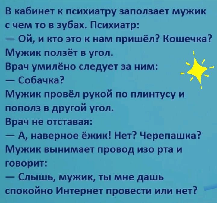 В кабинет к психиатру заползает мужик с чем то в зубах Психиатр Ой и кто это к нам пришёл Кошечка Мужик ползёт в угол Врач умилёно следует за ним Собачка Мужик провёл рукой по плинтусу и пополз в другой угол Врач не отставая А наверное ёжик Нет Черепашка Мужик вынимает провод изо рта и говорит Слышь мужик ты мне дашь спокойно Интернет провести или нет