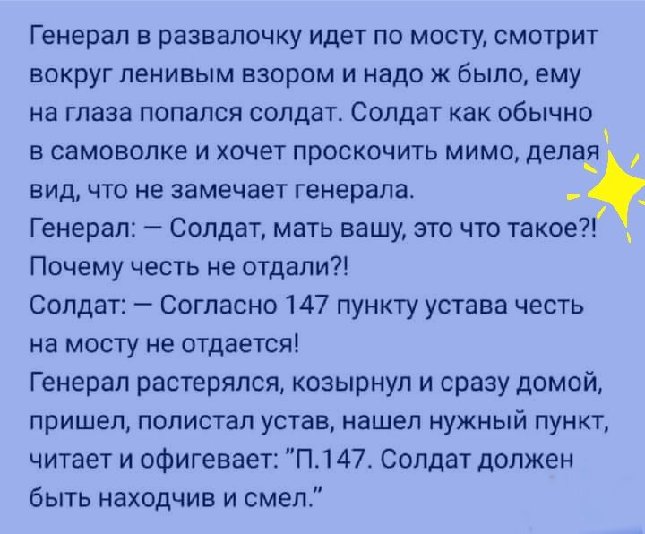 Генерал в развалочку идет по мосту смотрит вокруг ленивым взором и надо ж было ему на глаза попался солдат Солдат как обычно в самоволке и хочет проскочить мимо делаё вид что не замечает генерала Генерал Солдат мать вашу это что такое Почему честь не отдали Солдат Согласно 147 пункту устава честь на мосту не отдается Генерал растерялся козырнул и сразу домой пришел полистал устав нашел нужный пунк