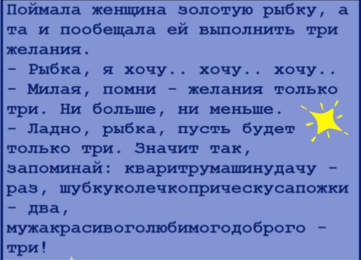 Поймала женщина золотую рыбку а та и пообещала ей выполнить три желания Рыбка я хочу хочу хочу Милая помни желания только три Ни больше ни меньше С Ладно рыбка пусть будет только три Значит так запоминай кваритрумашинудачу раз шубкуколечкоприческусапожки два мужакрасивоголюбимогодоброго три