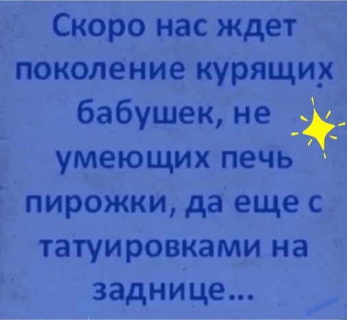 Скоро нас ждет поколение курящих бабушек не умеющих печь пирожки да еще с татуировками на заднице