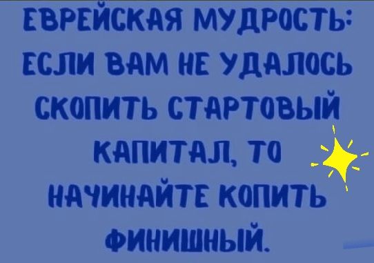 ЕВРЕЙСКАЯ мудрость ЕСЛИ вам на уддлось скопить стартовый капитал то начинайте копить финишный