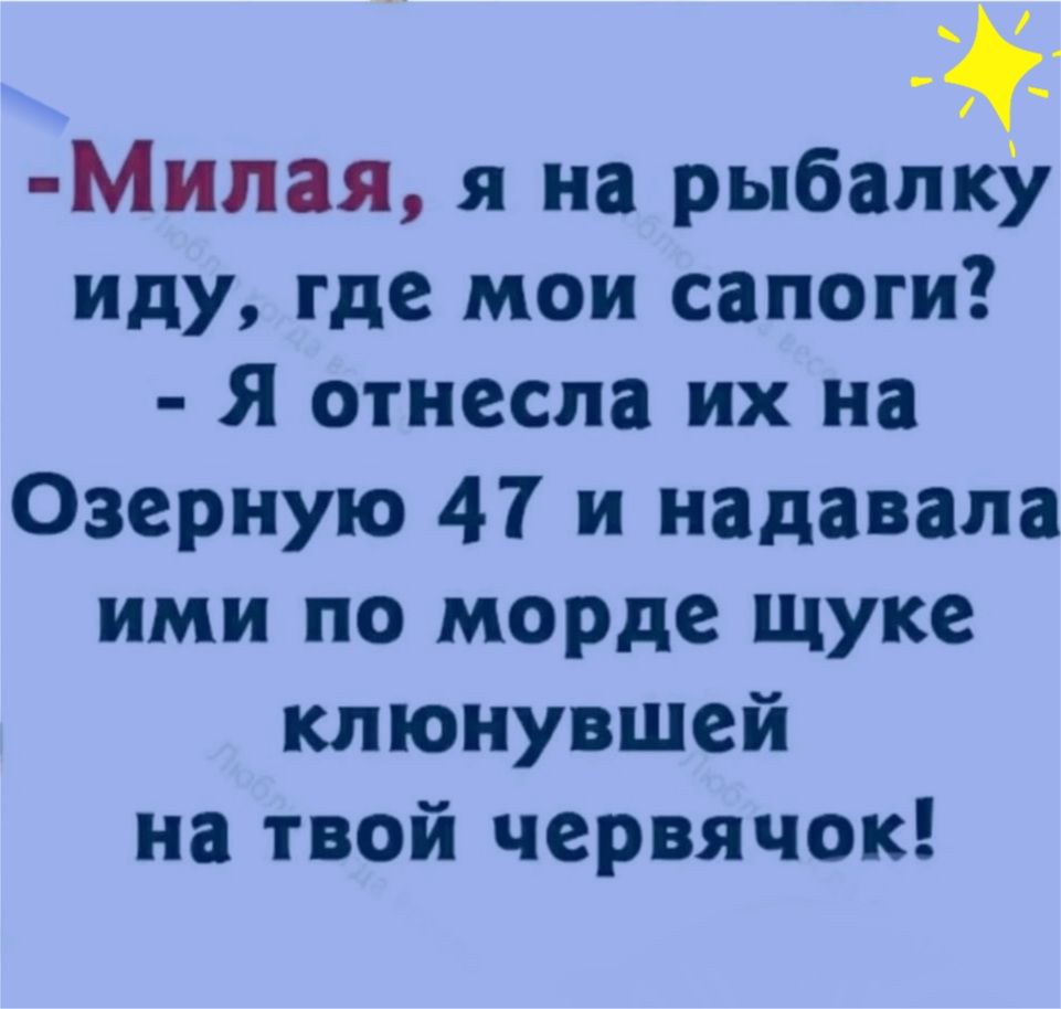 Милая я на рыбапзу иду где мои сапоги Я отнесла их на Озерную 47 и надавала ими по морде щуке клюнувшей на твой червячок