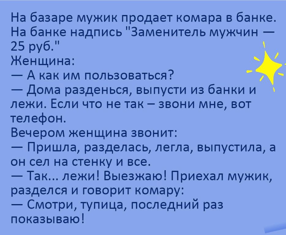 На базаре мужик продает комара в банке На банке надпись Заменитель мужчин 25 руб Женщина А как им пользоваться Дома разденься выпусти из банки и лежи Если что не так звони мне вот телефон Вечером женщина звонит Пришла разделась легла выпустила а он сел на стенку и все Так лежи Выезжаю Приехал мужик разделся и говорит комару Смотри тупица последний раз показываю