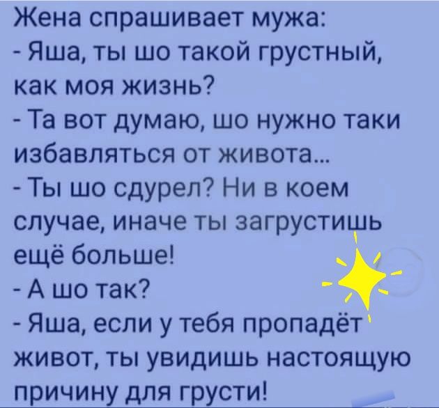 Жена спрашивает мужа Яша ты шо такой грустный как моя жизнь Та вот думаю шо нужно таки избавляться от живота Ты шо сдурел Ни в коем случае иначе ты загрустичщь ещё больше _ А шо так _ Яша если у тебя пропадёт живот ты увидишь настоящую причину для грусти