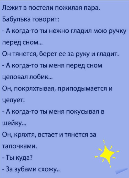 Лежит в посгепи пожилая пара Бабулька говорит А когдато ты нежно гладил мою ручку перед сном Он тянется берет ее за руку и гладит А когдато ты меня перед сном целовал побик Он покряхтывая приподымается и целует А когдато ты меня покусывая в шейку Он кряхтя встает и тянется за тапочками _ Ты куда За зубами схожу