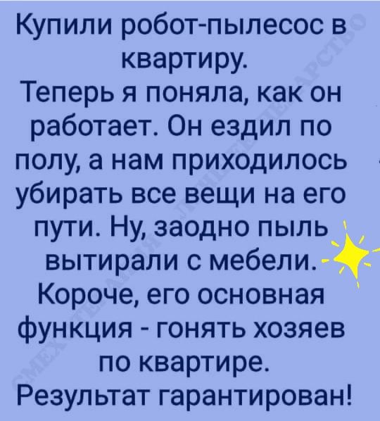Купили робот пылесос в квартиру Теперь я поняла как он работает Он ездил по полу а нам приходилось убирать все вещи на его пути Ну заодно пыль вытирали с мебели Короче его основная функция гонять хозяев по квартире Результат гарантирован