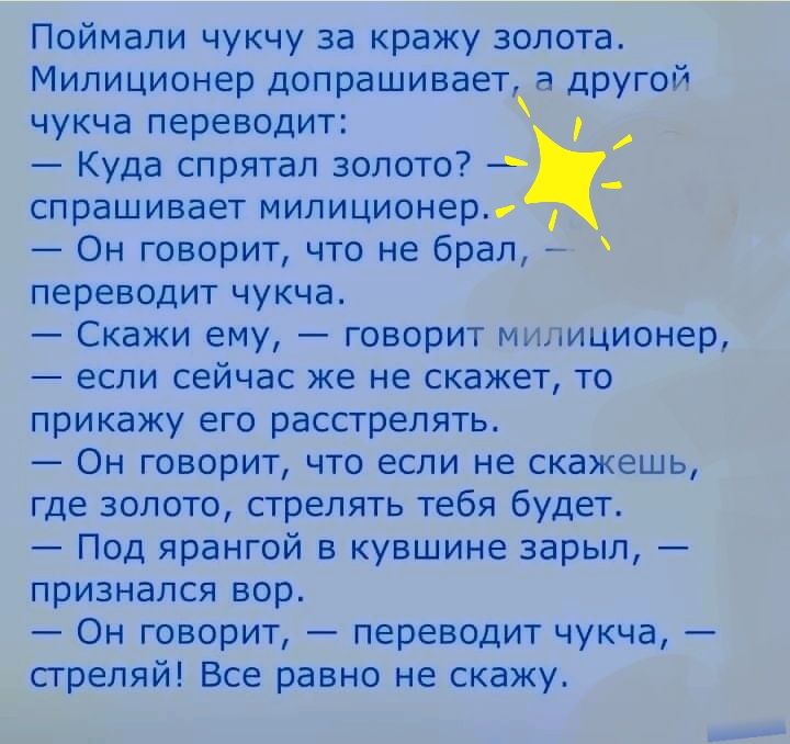 Поймали чукчу за кражу золота Милиционер допрашивает а другой чукча переводит Куда спрятал золото спрашивает милиционер Он говорит что не брал переводит чукча Скажи ему говорит милиционер если сейчас же не скажет то прикажу его расстрелять Он говорит что если не скажешь где золото стрелять тебя будет Под ярангой в кувшине зарыл признался вор Он говорит переводит чукча стреляй Все равно не скажу