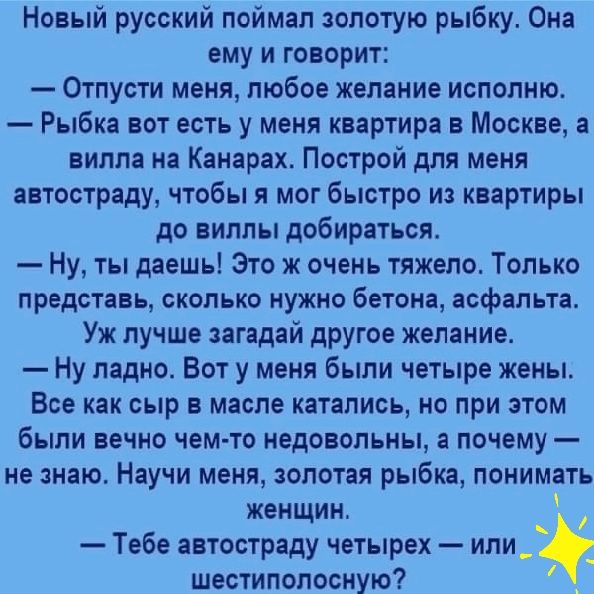 Новый русский поймал золотую рыбку Она ему и говорит Отпусти меня любое желание исполню Рыбка вот есть у меня квартира в Москве а вилла на Канарах Построй для меня автостраду чтобы я мог быстро из квартиры до виллы добираться Ну ты даешь Это ж очень тяжело Только представь сколько нужно бетона асфальта Уж лучше загадай другое желание Ну ладно Вот у меня были четыре жены Все как сыр в масле каталис