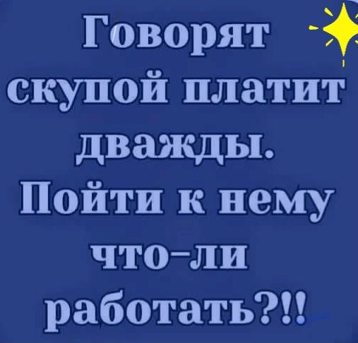 Говорят скупой платит дважды Пойти к нему чтоли работать