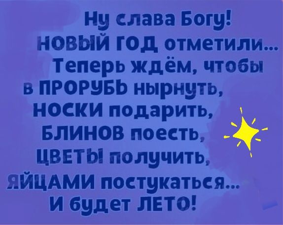 Ну слава Богу НОВЫЙ год отметили Теперь ждём чтобы в ПРОРВБЬ нырнуть носки подарить Блинов поесть ЦВЕТЫ получить ЯЙЦАМИ поступаться И будет ЛЕТО