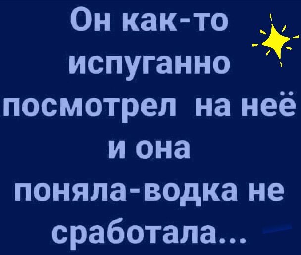 Он как то испуганно посмотрел на неё и она поняла водка не сработала