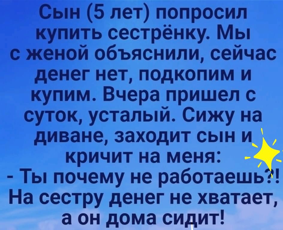 Сын 5 лет попросил купить сестрёнку. Мы с женой объяснили, сейчас денег нет, подкопим и купим. Вчера пришел с суток, усталый. Сижу на диване, заходит сын и ' ь? Кричит на меня:   ты почему не работаешь?! На сестру денег не хватает, а он дома сидит!