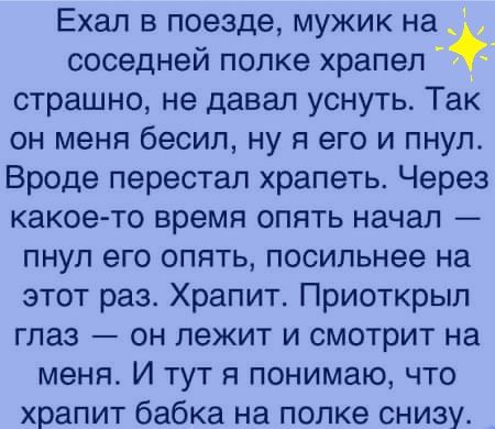 Ехал в поезде, мужик на  соседней полке храпел  страшно, не давал уснуть. Так он меня бесил, ну я его и пнул. Вроде перестал храпеть. Через какоето время опять начал  пнул его опять, посильнее на этот раз. Храпит. Приоткрыл глаз  он лежит и смотрит на меня. И тут я понимаю, что храпит бабка на полке снизу.