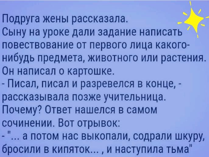Подруга жены рассказала. Сыну на уроке дали задание написать  повествование от первого лица какого нибудь предмета, животного или растения. Он написал о картошке.  Писал, писал и разревелся в конце,  рассказывала позже учительница. Почему? Ответ нашелся в самом сочинении. Вот отрывок: 