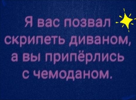 Я вас позвал  скрипеть диваном, а вы припёрлись с чемоданом.