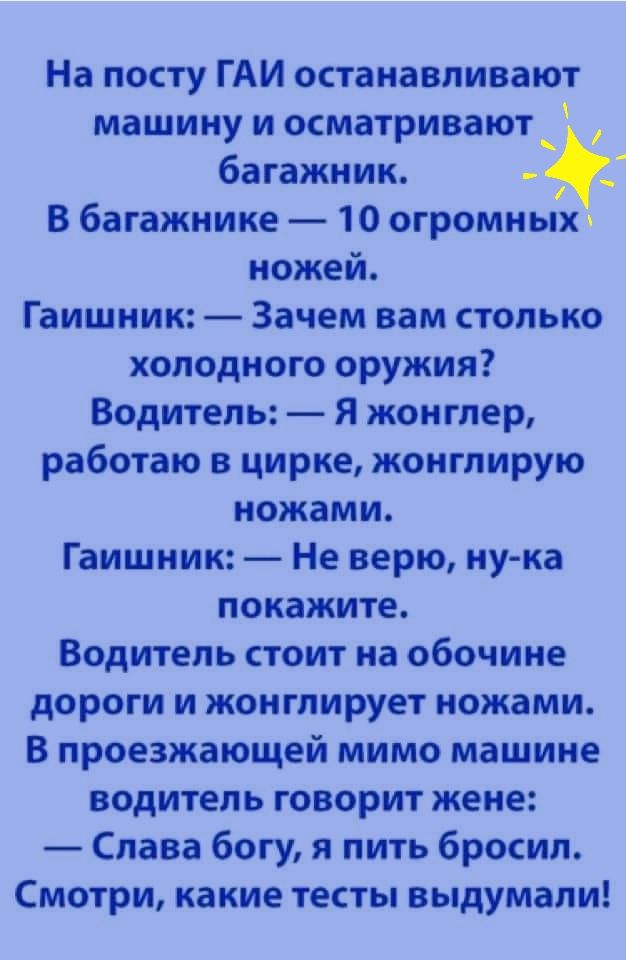 На посту гаи останавливают машину и осматривают  багажник. 4 в багажнике  10 огромных ножей. Гаишник:  зачем вам столько холодного оружия? Водитель:  я жонглер, работаю в цирке, жонглирую ножами. Гаишник:  не верю, нука покажите, водитель стоит на обочине дороги и жонглирует ножами. В проезжающей мимо машине водитель говорит жене:  слава богу, я пить бросил. Смотри, какие тесты выдумали!