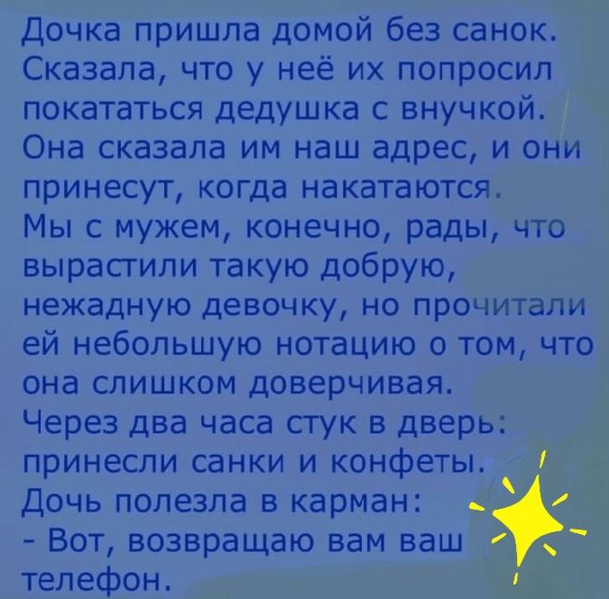 Дочка пришла домой без санок. Сказала, что у неё их попросил покататься дедушка с внучкой. Она сказала им наш адрес, и они принесут, когда накатаются, мы с мужем, конечно, рады, что вырастили такую добрую, нежадную девочку, но прочитали ей небольшую нотацию о том, что она слишком доверчивая. Через два часа стук в дверь: принесли санки и конфеты. Дочь полезла в карман:  вот, возвращаю вам ваш телефон.