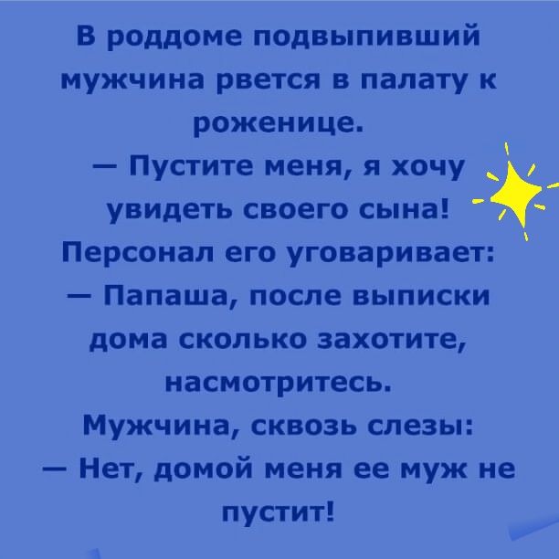 В роддоме подвыпивший мужчина рвется в палату к роженице.  Пустите меня, я хочу   увидеть своего сына! Персонал его уговаривает:  папаша, после выписки дома сколько захотите, насмотритесь. Мужчина, сквозь слезы:  нет, домой меня ее муж не пустит!